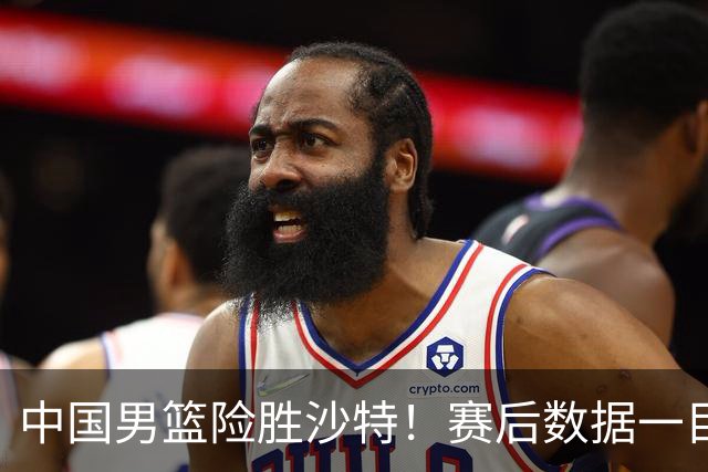 中国男篮险胜沙特！赛后数据一目了然，贡献30分，最大功臣是他！